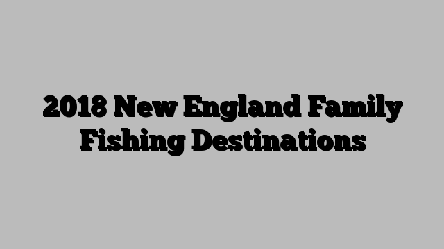 2018 New England Family Fishing Destinations