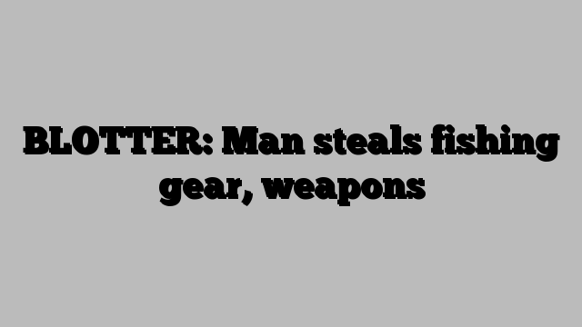 BLOTTER: Man steals fishing gear, weapons