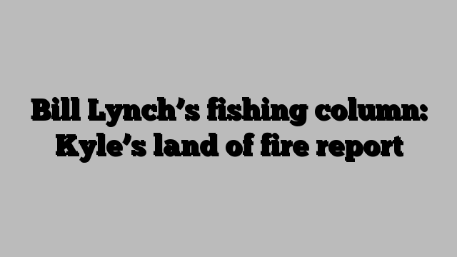 Bill Lynch’s fishing column: Kyle’s land of fire report