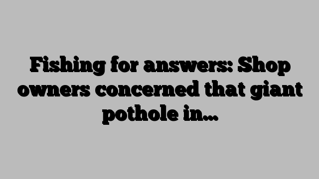 Fishing for answers: Shop owners concerned that giant pothole in…