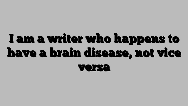 I am a writer who happens to have a brain disease, not vice versa