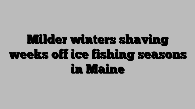 Milder winters shaving weeks off ice fishing seasons in Maine