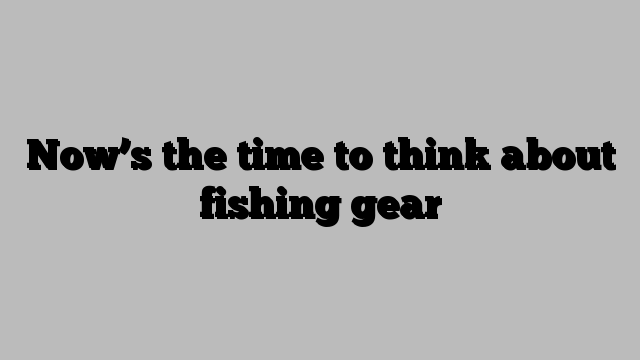 Now’s the time to think about fishing gear