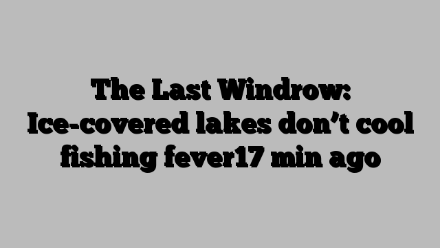 The Last Windrow: Ice-covered lakes don’t cool fishing fever17 min ago