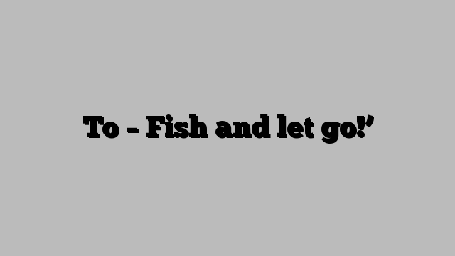 To – Fish and let go!’