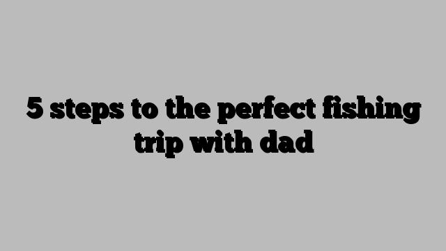 5 steps to the perfect fishing trip with dad