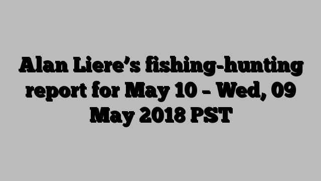 Alan Liere’s fishing-hunting report for May 10 – Wed, 09 May 2018 PST