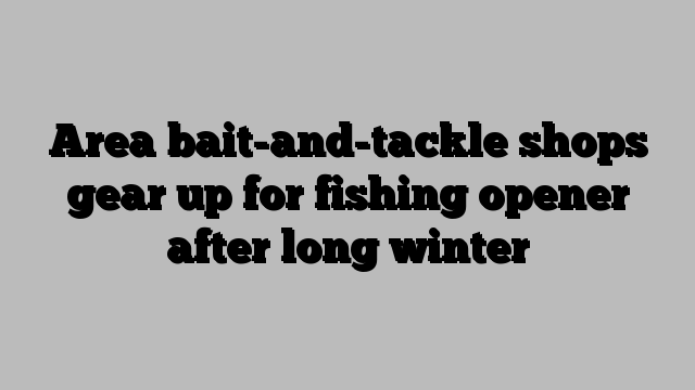 Area bait-and-tackle shops gear up for fishing opener after long winter