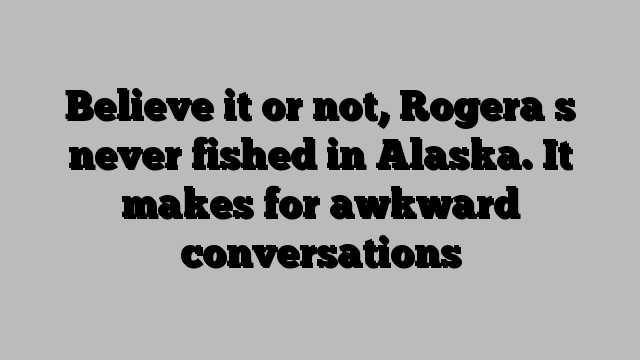 Believe it or not, Rogera s never fished in Alaska. It makes for awkward conversations