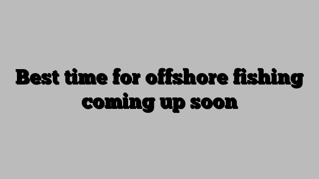 Best time for offshore fishing coming up soon