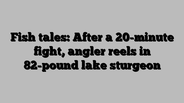 Fish tales: After a 20-minute fight, angler reels in 82-pound lake sturgeon