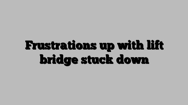 Frustrations up with lift bridge stuck down