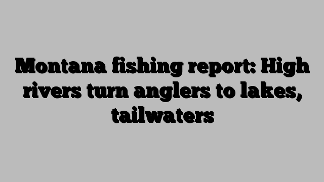 Montana fishing report: High rivers turn anglers to lakes, tailwaters