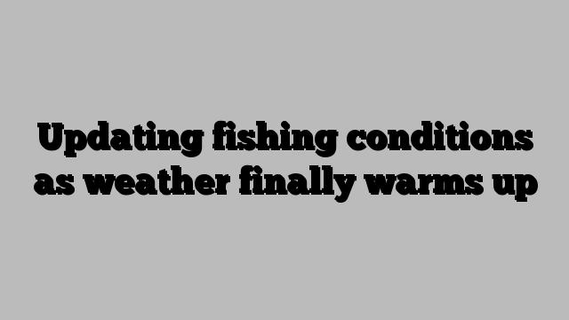 Updating fishing conditions as weather finally warms up