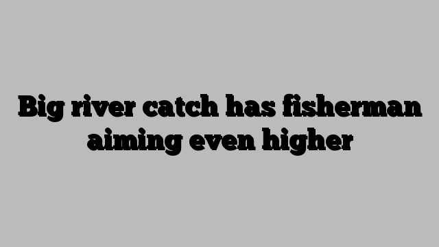 Big river catch has fisherman aiming even higher