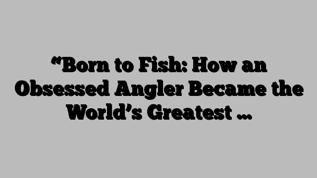 “Born to Fish: How an Obsessed Angler Became the World’s Greatest …