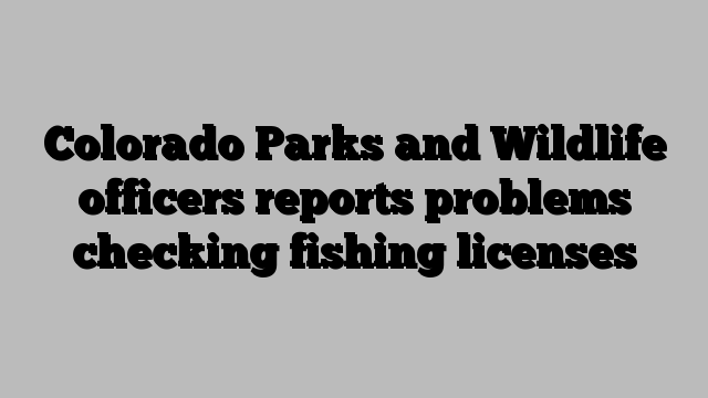 Colorado Parks and Wildlife officers reports problems checking fishing licenses