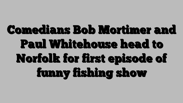 Comedians Bob Mortimer and Paul Whitehouse head to Norfolk for first episode of funny fishing show