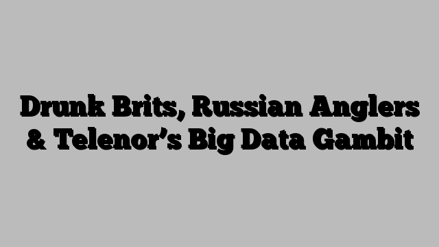 Drunk Brits, Russian Anglers & Telenor’s Big Data Gambit