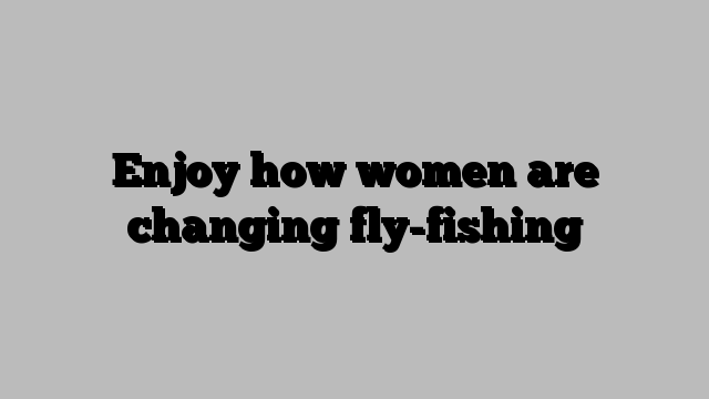 Enjoy how women are changing fly-fishing