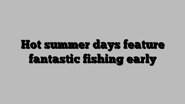 Hot summer days feature fantastic fishing early