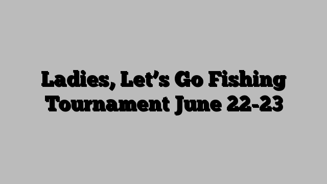 Ladies, Let’s Go Fishing Tournament June 22-23