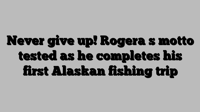 Never give up! Rogera s motto tested as he completes his first Alaskan fishing trip