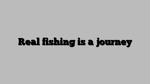 Real fishing is a journey