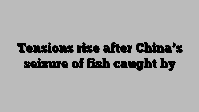 Tensions rise after China’s seizure of fish caught by