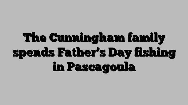 The Cunningham family spends Father’s Day fishing in Pascagoula