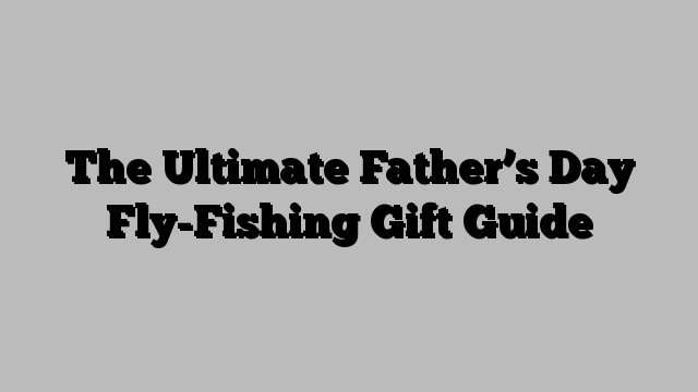 The Ultimate Father’s Day Fly-Fishing Gift Guide