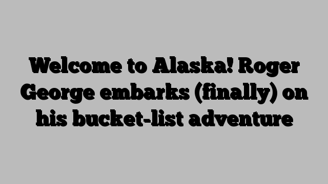 Welcome to Alaska! Roger George embarks (finally) on his bucket-list adventure