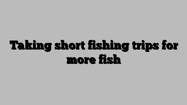 Taking short fishing trips for more fish