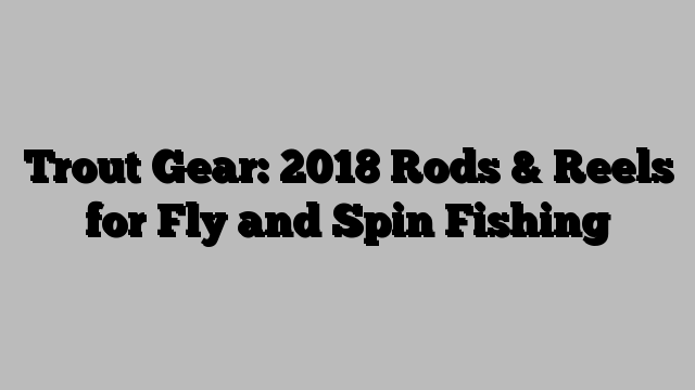 Trout Gear: 2018 Rods & Reels for Fly and Spin Fishing