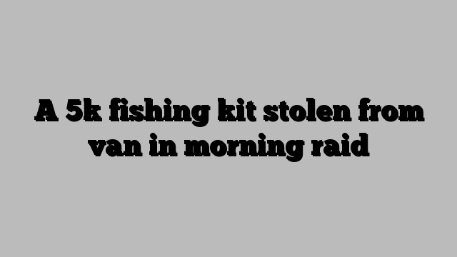 A 5k fishing kit stolen from van in morning raid