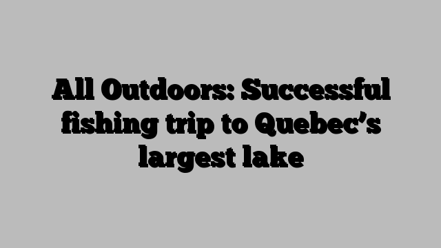 All Outdoors: Successful fishing trip to Quebec’s largest lake