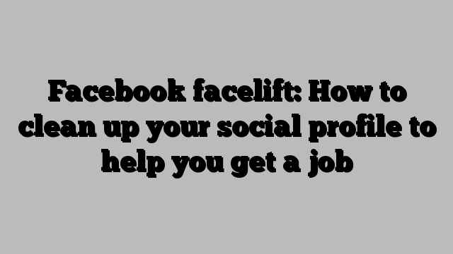 Facebook facelift: How to clean up your social profile to help you get a job