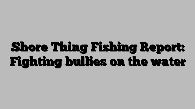 Shore Thing Fishing Report: Fighting bullies on the water