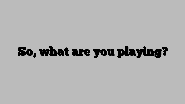 So, what are you playing?