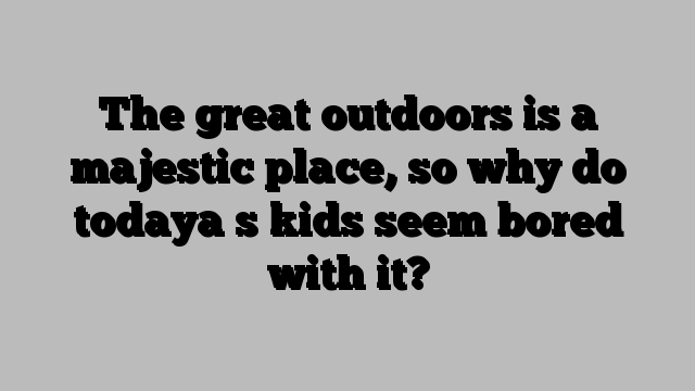 The great outdoors is a majestic place, so why do todaya s kids seem bored with it?