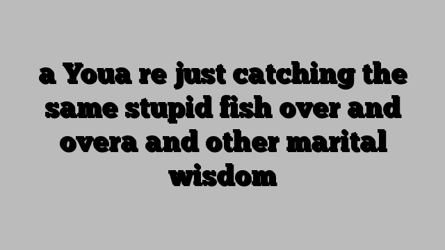 a Youa re just catching the same stupid fish over and overa and other marital wisdom