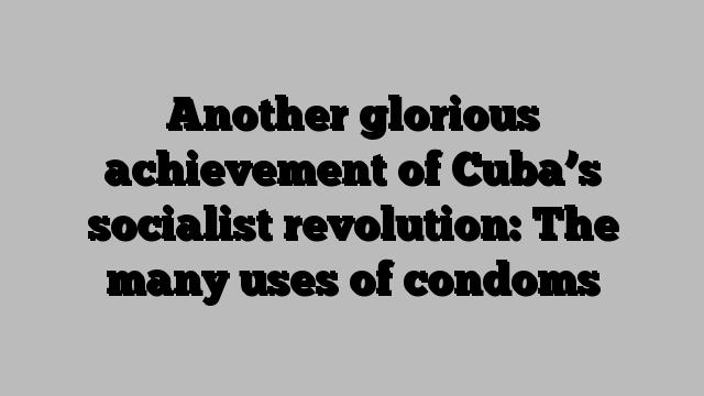 Another glorious achievement of Cuba’s socialist revolution: The many uses of condoms