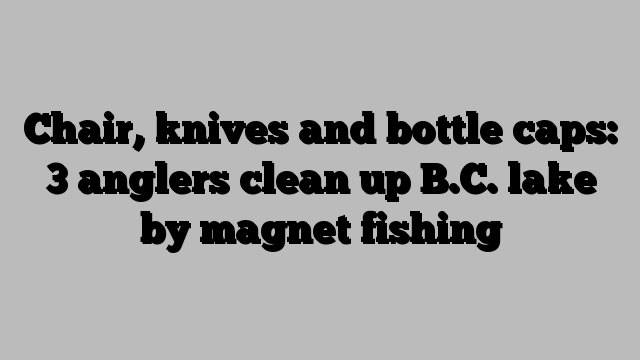 Chair, knives and bottle caps: 3 anglers clean up B.C. lake by magnet fishing