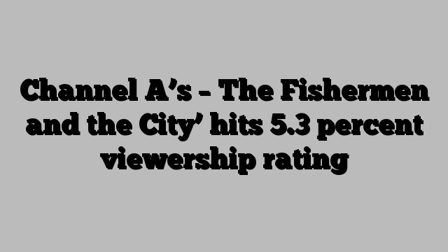 Channel A’s – The Fishermen and the City’ hits 5.3 percent viewership rating