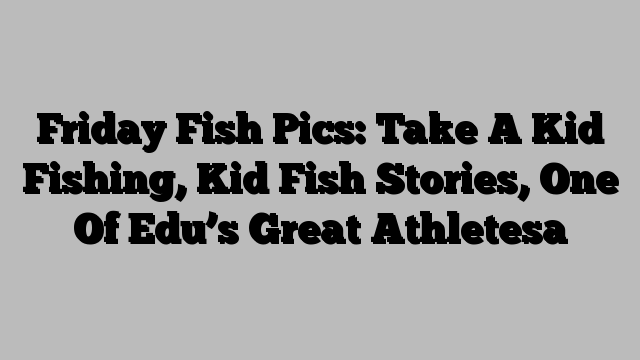 Friday Fish Pics: Take A Kid Fishing, Kid Fish Stories, One Of Edu’s Great Athletesa