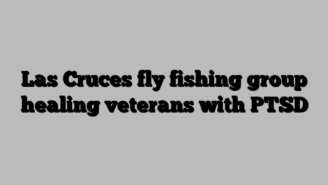 Las Cruces fly fishing group healing veterans with PTSD