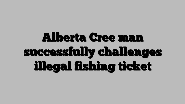 Alberta Cree man successfully challenges illegal fishing ticket