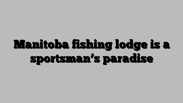 Manitoba fishing lodge is a sportsman’s paradise