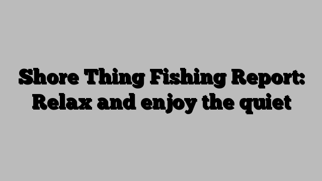 Shore Thing Fishing Report: Relax and enjoy the quiet