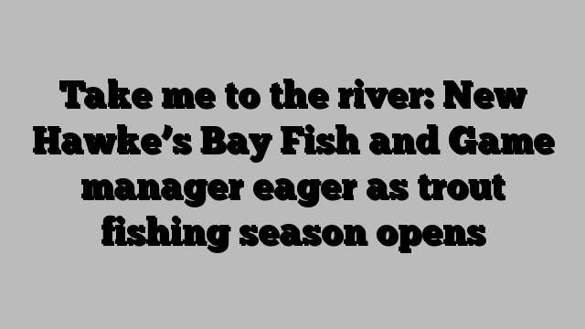 Take me to the river: New Hawke’s Bay Fish and Game manager eager as trout fishing season opens